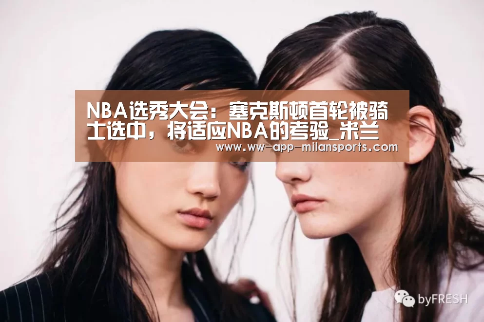 NBA选秀大会:塞克斯顿首轮被骑士选中,将适应NBA的考验_米兰体育app下载(图1) 米兰体育全站app