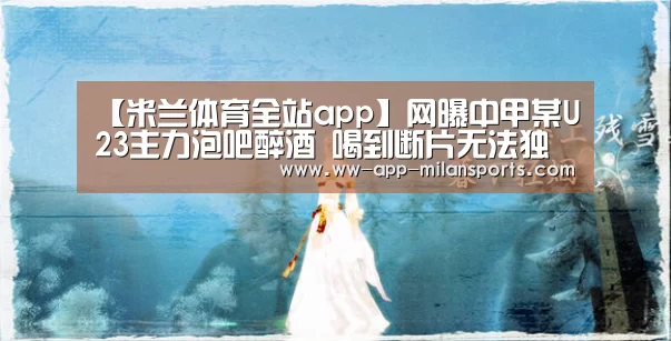 【米兰体育全站app】网曝中甲某U23主力泡吧醉酒 喝到断片无法独立行走(图4) 米兰体育全站app